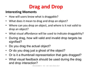 Drag and Drop
Interesting Moments
• How will users know what is draggable?
• What does it mean to drag and drop an object?
• Where can you drop an object, and where is it not valid to
drop an object?
• What visual affordance will be used to indicate draggability?
• During drag, how will valid and invalid drop targets be
signified?
• Do you drag the actual object?
• Or do you drag just a ghost of the object?
• Or is it a thumbnail representation that gets dragged?
• What visual feedback should be used during the drag
and drop interaction?
ARULKUMAR V - HCI - CSE -SECE 2016-2017
 