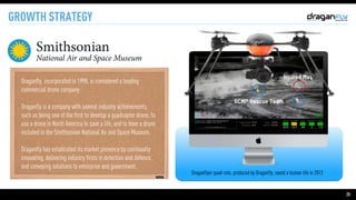 25
GROWTH STRATEGY
Draganflyer quad-roto, produced by Draganfly, saved a human life in 2013
Draganfly, incorporated in 1998, is considered a leading
commercial drone company.

Draganfly is a company with several industry achievements,
such as being one of the first to develop a quadcopter drone, to
use a drone in North America to save a life, and to have a drone
included in the Smithsonian National Air and Space Museum.

Draganfly has established its market presence by continually
innovating, delivering industry firsts in detection and defence,
and conveying solutions to enterprise and government.
 