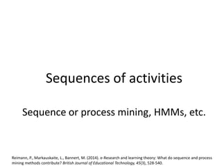 Sequences of activities
Sequence or process mining, HMMs, etc.
Reimann, P., Markauskaite, L., Bannert, M. (2014). e-Research and learning theory: What do sequence and process
mining methods contribute? British Journal of Educational Technology, 45(3), 528-540.
 