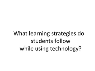 What learning strategies do
students follow
while using technology?
 