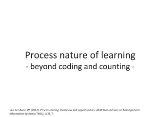 Process nature of learning
- beyond coding and counting -
van der Aalst, W. (2012). Process mining: Overview and opportunities. ACM Transactions on Management
Information Systems (TMIS), 3(2), 7.
 