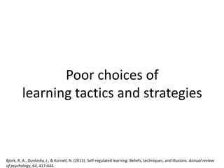 Poor choices of
learning tactics and strategies
Bjork, R. A., Dunlosky, J., & Kornell, N. (2013). Self-regulated learning: Beliefs, techniques, and illusions. Annual review
of psychology, 64, 417-444.
 