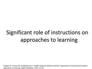 Significant role of instructions on
approaches to learning
Trigwell, K., Prosser, M., & Waterhouse, F. (1999). Relations between teachers’ approaches to teaching and students’
approaches to learning. Higher Education, 37(1), 57–70.
 