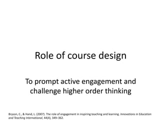 Role of course design
To prompt active engagement and
challenge higher order thinking
Bryson, C., & Hand, L. (2007). The role of engagement in inspiring teaching and learning. Innovations in Education
and Teaching International, 44(4), 349–362.
 