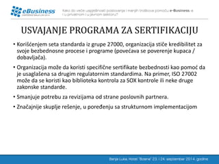 USVAJANJE PROGRAMA ZA SERTIFIKACIJU 
•Korišćenjem seta standarda iz grupe 27000, organizacija stiče kredibilitet za svoje bezbednosne procese i programe (povećava se poverenje kupaca / dobavljača). 
•Organizacija može da koristi specifične sertifikate bezbednosti kao pomoć da je usaglašena sa drugim regulatornim standardima. Na primer, ISO 27002 može da se koristi kao biblioteka kontrola za SOX kontrole ili neke druge zakonske standarde. 
•Smanjuje potrebu za revizijama od strane poslovnih partnera. 
•Značajnije skuplje rešenje, u poređenju sa strukturnom implementacijom  