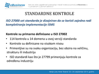 STANDARDNE KONTROLE 
ISO 27000 set standarda je dizajniran da se koristi zajedno radi kompletiranja implementacije ISMS 
Kontrole su primarno definisane u ISO 27002 
•114 kontrola u 14 domena u ovoj verziji standarda 
•Kontrole su definisane na visokom nivou 
•Primenljive su na svaku organizaciju, bez obzira na veličinu, strukturu ili industriju 
•ISO standardi kao što je 27799 primenjuju kontrole za određenu industriju  