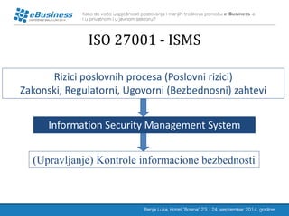 ISO 27001 - ISMS 
Rizici poslovnih procesa (Poslovni rizici) 
Zakonski, Regulatorni, Ugovorni (Bezbednosni) zahtevi 
Information Security Management System 
(Upravljanje) Kontrole informacione bezbednosti  