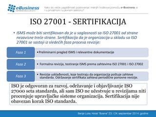 ISO 27001 - SERTIFIKACIJA 
•ISMS može biti sertifikovan da je u saglasnosti sa ISO 27001 od strane nezavisne treće strane. Sertifikacija da je organizacija u skladu sa ISO 27001 se sastoji iz sledećih faza procesa revizije: 
ISO je odgovoran za razvoj, održavanje i objavljivanje ISO 27000 seta standarda, ali sam ISO ne učestvuje u revizijama niti procenjuje upravljačke sisteme organizacija. Sertifikacija nije obavezan korak ISO standarda. 
•Preliminarni pregled ISMS i relevantne dokumentacije 
Faza 1 
•Formalna revizija, testiranje ISMS prema zahtevima ISO 27001 i ISO 27002 
Faza 2 
•Revizije usklađenosti, koje testiraju da organizacija poštuje zahteve standarda. Održavanje sertifikata zahteva periodične ponovne revizije. 
Faza 3  