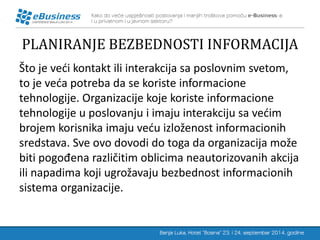 PLANIRANJE BEZBEDNOSTI INFORMACIJA 
Što je veći kontakt ili interakcija sa poslovnim svetom, to je veća potreba da se koriste informacione tehnologije. Organizacije koje koriste informacione tehnologije u poslovanju i imaju interakciju sa većim brojem korisnika imaju veću izloženost informacionih sredstava. Sve ovo dovodi do toga da organizacija može biti pogođena različitim oblicima neautorizovanih akcija ili napadima koji ugrožavaju bezbednost informacionih sistema organizacije.  