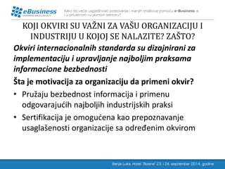 KOJI OKVIRI SU VAŽNI ZA VAŠU ORGANIZACIJU I INDUSTRIJU U KOJOJ SE NALAZITE? ZAŠTO? 
Okviri internacionalnih standarda su dizajnirani za implementaciju i upravljanje najboljim praksama informacione bezbednosti 
Šta je motivacija za organizaciju da primeni okvir? 
•Pružaju bezbednost informacija i primenu odgovarajućih najboljih industrijskih praksi 
•Sertifikacija je omogućena kao prepoznavanje usaglašenosti organizacije sa određenim okvirom  