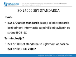 ISO 27000 SET STANDARDA 
Izvor? 
•ISO 27000 set standarda sastoji se od standarda bezbednosti informacija zajednički objavljenih od strane ISO i IEC 
Terminologija? 
•ISO 27000 set standarda se uglavnom odnosi na ISO 27001 i ISO 27002  