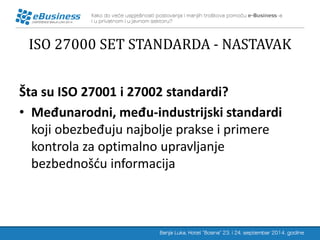 ISO 27000 SET STANDARDA - NASTAVAK 
Šta su ISO 27001 i 27002 standardi? 
•Međunarodni, među-industrijski standardi koji obezbeđuju najbolje prakse i primere kontrola za optimalno upravljanje bezbednošću informacija 
 