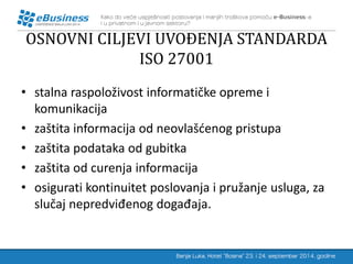 OSNOVNI CILJEVI UVOĐENJA STANDARDA ISO 27001 
•stalna raspoloživost informatičke opreme i komunikacija 
•zaštita informacija od neovlašćenog pristupa 
•zaštita podataka od gubitka 
•zaštita od curenja informacija 
•osigurati kontinuitet poslovanja i pružanje usluga, za slučaj nepredviđenog događaja.  