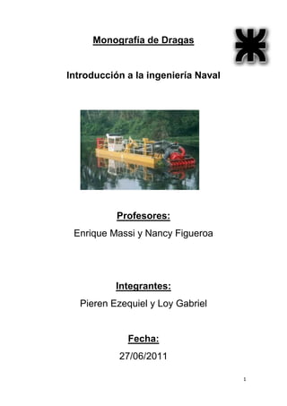 Monografía de Dragas


Introducción a la ingeniería Naval




           Profesores:
 Enrique Massi y Nancy Figueroa




          Integrantes:
  Pieren Ezequiel y Loy Gabriel


             Fecha:
           27/06/2011

                                     1
 