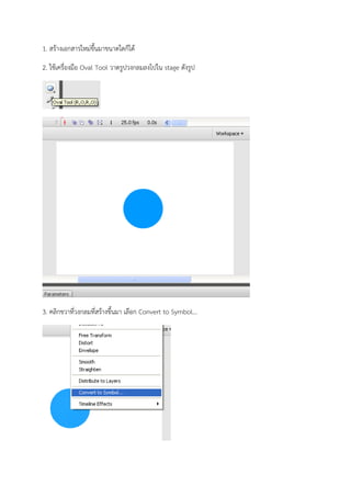 1. สร้างเอกสารใหม่ขึ้นมาขนาดใดก็ได้

2. ใช้เครื่องมือ Oval Tool วาดรูปวงกลมลงไปใน stage ดังรูป




3. คลิกขวาที่วงกลมที่สร้างขึ้นมา เลือก Convert to Symbol...
 