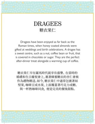 DRAGEES
糖衣果仁
Dragees have been enjoyed as far back as the
Roman times, when honey coated almonds were
gifted at weddings and birth celebrations. A dragee has
a sweet centre, such as a nut, coffee bean or fruit, that
is covered in chocolate or sugar. They are the perfect
after-dinner treat alongside a warming cup of coffee.
糖衣果仁早在羅馬時代就享有盛譽。在當時的
婚禮和生日慶祝會上，裹著蜂蜜糖衣的杏仁會被
作為禮物贈送。如今，糖衣果仁中通常包裹著如
堅果，咖啡豆或水果，上面覆蓋著巧克力或糖。
與一杯熱咖啡同食，便是完美的餐後甜點。
 