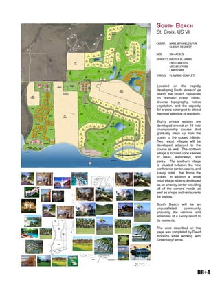 DR+A
Located on the rapidly
developing South shore of yje
island, the project capitalizes
on dramatic ocean vistas,
diverse topography, native
vegetation, and the capacity
for a deep water port to attract
the most selective of residents.
Eighty private estates are
developed around an 18 hole
championship course that
gradually steps up from the
ocean to the rugged hillside.
Two resort villages will be
developed adjacent to the
course as well. The northern
village is focused upon a series
of lakes, waterways, and
parks. The southern village
is situated between the new
conference center, casino, and
luxury hotel that fronts the
ocean. In addition, a small
retail village is being developed
as an amenity center providing
all of the owners’ needs as
well as shops and restaurants
for visitors.
South Beach will be an
unparalleled community
providing the services and
amenities of a luxury resort to
its residents.
The work described on this
page was completed by David
Robbins while working with
GreenbergFarrow.
CLIENT:	 NAME WITHHELD UPON 	
	 CLIENTS REQUEST
SIZE: 	 300+ ACRES
SERVICES:	MASTER PLANNING
	 ENTITLEMENTS
	 ARCHITECTURE
	 LANDSCAPE
STATUS:	 PLANNING COMPLETE
	
South Beach
St. Croix, US VI
 