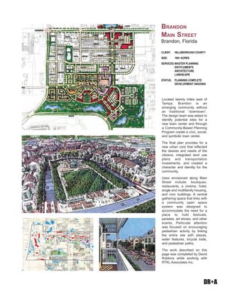 DR+A
Located twenty miles east of
Tampa, Brandon is an
emerging community without
an traditional “downtown”.
The design team was asked to
identify potential sites for a
new town center and through
a Community-Based Planning
Program create a civic, social,
and symbolic town center.
The final plan provides for a
new urban core that reflected
the desires and needs of the
citizens, integrated land use
plans and transportation
investments, and created a
character and identity for the
community.
Uses envisioned along Main
Street include: boutiques,
restaurants, a cinema, hotel,
single and multifamily housing,
and civic buildings. A central
gathering space that links with
a community open space
system was designed to
accommodate the need for a
place to hold festivals,
parades, art shows, and other
events. Particular attention
was focused on encouraging
pedestrian activity by linking
the entire site with plazas,
water features, bicycle trails,
and pedestrian paths.
The work described on this
page was completed by David
Robbins while working with
RTKL Associates Inc.
CLIENT: HILLSBOROUGH COUNTY
SIZE: 100+ ACRES
SERVICES:MASTER PLANNING
ENTITLEMENTS
ARCHITECTURE
LANDSCAPE
STATUS: PLANNING COMPLETE
DEVELOPMENT ONGOING
BRANDON
MAIN STREET
Brandon, Florida
 