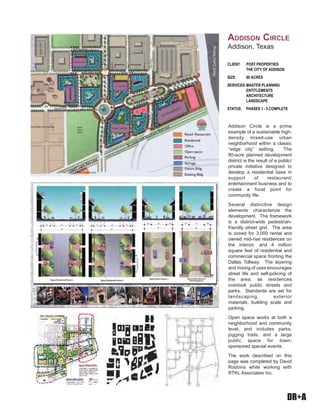 DR+A
Addison Circle is a prime
example of a sustainable high-
density mixed-use urban
neighborhood within a classic
“edge city” setting. The
80-acre planned development
district is the result of a public/
private initiative designed to
develop a residential base in
support of restaurant/
entertainment business and to
create a focal point for
community life.
Several distinctive design
elements characterize the
development. The framework
is a district-wide pedestrian-
friendly street grid. The area
is zoned for 3,000 rental and
owned mid-rise residences on
the interior, and 4 million
square feet of residential and
commercial space fronting the
Dallas Tollway. The layering
and mixing of uses encourages
street life and self-policing of
the area, as residences
overlook public streets and
parks. Standards are set for
landscaping, exterior
materials, building scale and
parking.
Open space works at both a
neighborhood and community
level, and includes parks,
jogging trails, and a large
public space for town-
sponsored special events.
The work described on this
page was completed by David
Robbins while working with
RTKL Associates Inc.
CLIENT: POST PROPERTIES
THE CITY OF ADDISON
SIZE: 80 ACRES
SERVICES:MASTER PLANNING
ENTITLEMENTS
ARCHITECTURE
LANDSCAPE
STATUS: PHASES 1 - 5 COMPLETE
ADDISON CIRCLE
Addison, Texas
 