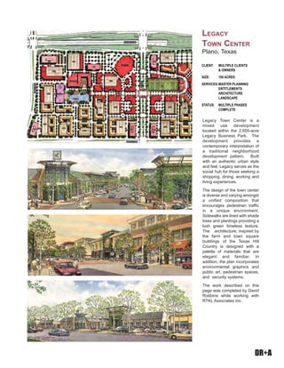 DR+A
Legacy Town Center is a
mixed use development
located within the 2,655-acre
Legacy Business Park. The
development provides a
contemporary interpretation of
a traditional neighborhood
development pattern. Built
with an authentic urban style
and feel, Legacy serves as the
social hub for those seeking a
shopping, dining, working and
living experiences.
The design of the town center
is diverse and varying amongst
a unified composition that
encourages pedestrian traffic
in a unique environment.
Sidewalks are lined with shade
trees and plantings providing a
lush green timeless texture.
The architecture, inspired by
the farm and town square
buildings of the Texas Hill
Country is designed with a
palette of materials that are
elegant and familiar. In
addition, the plan incorporates
environmental graphics and
public art, pedestrian spaces,
and security systems.
The work described on this
page was completed by David
Robbins while working with
RTKL Associates Inc.
CLIENT: MULTIPLE CLIENTS
& OWNERS
SIZE: 150 ACRES
SERVICES:MASTER PLANNING
ENTITLEMENTS
ARCHITECTURE
LANDSCAPE
STATUS: MULTIPLE PHASES
COMPLETE
LEGACY
TOWN CENTER
Plano, Texas
 