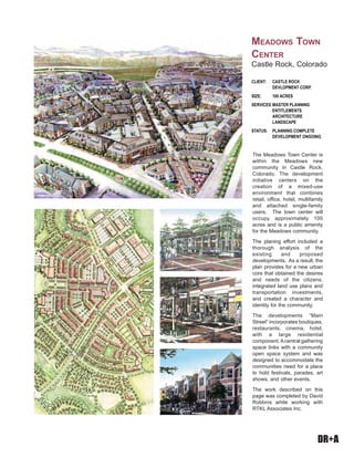 DR+A
The Meadows Town Center is
within the Meadows new
community in Castle Rock,
Colorado. The development
initiative centers on the
creation of a mixed-use
environment that combines
retail, office, hotel, multifamily
and attached single-family
users. The town center will
occupy approximately 100
acres and is a public amenity
for the Meadows community.
The planing effort included a
thorough analysis of the
existing and proposed
developments. As a result, the
plan provides for a new urban
core that obtained the desires
and needs of the citizens,
integrated land use plans and
transportation investments,
and created a character and
identity for the community.
The developments “Main
Street” incorporates boutiques,
restaurants, cinema, hotel,
with a large residential
component.Acentral gathering
space links with a community
open space system and was
designed to accommodate the
communities need for a place
to hold festivals, parades, art
shows, and other events.
The work described on this
page was completed by David
Robbins while working with
RTKL Associates Inc.
CLIENT: CASTLE ROCK
DEVLOPMENT CORP.
SIZE: 100 ACRES
SERVICES:MASTER PLANNING
ENTITLEMENTS
ARCHITECTURE
LANDSCAPE
STATUS: PLANNING COMPLETE
DEVELOPMENT ONGOING
MEADOWS TOWN
CENTER
Castle Rock, Colorado
 