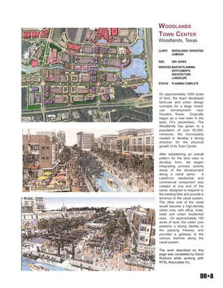 DR+A
On approximately 1000 acres
of land, the team developed
land-use and urban design
concepts for a large mixed-
use development near
Houston, Texas. Originally
begun as a new town in the
early 70’s (seventies), The
Woodlands has grown to a
population of over 40,000;
moreover, the municipality
needed to develop a strong
direction for the physical
growth of its Town Center.
After establishing an overall
pattern for the land uses to
develop from, we began
integrating primary activity
areas of the development
along a canal spine. A
Lakefront residential and
commercial component was
created at one end of the
canal, designed to respond to
the existing lake and provide a
terminus to the canal system.
The other end of the canal
would become a high-density
urban core, with office, hotel,
retail and urban residential
uses. On approximately 100
acres of land, the urban core
presents a strong identity to
the passing freeway and
provides a gateway to the
various districts along the
canal system.
The work described on this
page was completed by David
Robbins while working with
RTKL Associates Inc.
CLIENT: WOODLANDS OPERATING
COMPANY
SIZE: 300+ ACRES
SERVICES:MASTER PLANNING
ENTITLEMENTS
ARCHITECTURE
LANDSCAPE
STATUS: PLANNING COMPLETE
WOODLANDS
TOWN CENTER
Woodlands, Texas
 