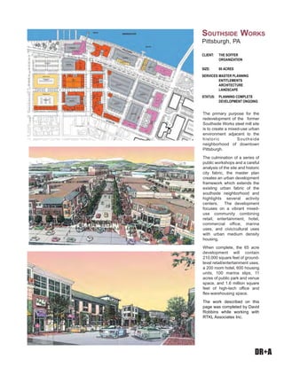 DR+A
The primary purpose for the
redevelopment of the former
Southside Works steel mill site
is to create a mixed-use urban
environment adjacent to the
historic Southside
neighborhood of downtown
Pittsburgh.
The culmination of a series of
public workshops and a careful
analysis of the site and historic
city fabric, the master plan
creates an urban development
framework which extends the
existing urban fabric of the
southside neighborhood and
highlights several activity
centers. The development
focuses on a vibrant mixed-
use community combining
retail, entertainment, hotel,
commercial office, marina
uses, and civic/cultural uses
with urban medium density
housing.
When complete, the 65 acre
development will contain
210,000 square feet of ground-
level retail/entertainment uses,
a 200 room hotel, 600 housing
units, 100 marina slips, 11
acres of public park and venue
space, and 1.6 million square
feet of high-tech office and
flex-warehousing space.
The work described on this
page was completed by David
Robbins while working with
RTKL Associates Inc.
CLIENT: THE SOFFER
ORGANIZATION
SIZE: 80 ACRES
SERVICES:MASTER PLANNING
ENTITLEMENTS
ARCHITECTURE
LANDSCAPE
STATUS: PLANNING COMPLETE
DEVELOPMENT ONGOING
SOUTHSIDE WORKS
Pittsburgh, PA
 