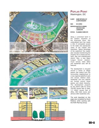 DR+A
Along a prominent bend in
the eastern shoreline of
the Anacostia River, this
underutilized land has nearly
a mile of unimpeded access
to the water and spectacular
views of the Capitol and
downtown. Taking advantage
of the waterfront, the master
plan includes transforming the
property into a mixed-use live,
work, play and entertainment
district. Also, a new Major
League Soccer stadium,
music venues, retail, office
and residential uses will be
featured.
The development is focused
around a series of village
greens that extend from the
surrounding neighborhood to
a new regional waterfront park
and venues. Distinct retail,
residential, and civic districts
are formed around these
greens and street hierarchy.
The development program
for the district calls for some
750,000 square feet of retail,
1.2 million square feet of
office, 500 hotel rooms and
almost 2,000 residential units.
The work described on this
page was completed by David
Robbins while working with
the HOK Planning Group.
CLIENT: NAME WITHHELD AT
CLIENTS REQUEST
SIZE: 80+ ACRES
SERVICES:MASTER PLANNING
ARCHITECTURE
LANDSCAPE
STATUS: PLANNING COMPLETE
POPLAR POINT
Washington, DC
PENTHOUSE
LOFT
PENTHOUSE
LOFTFLAT
FLAT
FLAT
FLAT
FLAT
FLAT
FLAT
FLAT
FLAT
FLAT
FLAT
FLAT
FLAT
FLAT
LOBBY/
RETAIL
RETAIL/BOXBIG BOX
LOFT LOFT
PARKING
PARKING
PARKING
PARKING
PARKING
PARKING
 