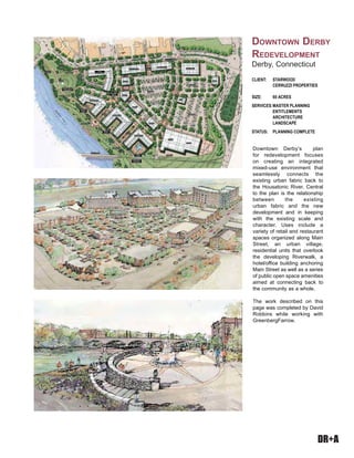 DR+A
Downtown Derby’s plan
for redevelopment focuses
on creating an integrated
mixed-use environment that
seamlessly connects the
existing urban fabric back to
the Housatonic River. Central
to the plan is the relationship
between the existing
urban fabric and the new
development and in keeping
with the existing scale and
character. Uses include a
variety of retail and restaurant
spaces organized along Main
Street, an urban village,
residential units that overlook
the developing Riverwalk, a
hotel/office building anchoring
Main Street as well as a series
of public open space amenities
aimed at connecting back to
the community as a whole.
The work described on this
page was completed by David
Robbins while working with
GreenbergFarrow.
CLIENT: STARWOOD
CERRUZZI PROPERTIES
SIZE: 60 ACRES
SERVICES:MASTER PLANNING
ENTITLEMENTS
ARCHITECTURE
LANDSCAPE
STATUS: PLANNING COMPLETE
DOWNTOWN DERBY
REDEVELOPMENT
Derby, Connecticut
 