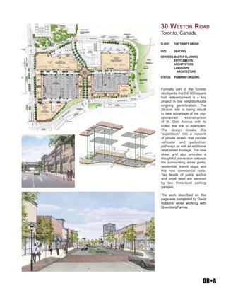 DR+A
Formally part of the Toronto
stockyards,this550,000square
foot redevelopment is a key
project in the neighborhoods
ongoing gentrification. The
20-acre site is being rebuilt
to take advantage of the city-
sponsored reconstruction
of St. Clair Avenue with its
trolley line link to downtown.
The design breaks this
“superblock” into a network
of private streets that provide
vehicular and pedestrian
pathways as well as additional
retail street frontage. The new
street grid also provides a
thoughtful connection between
the surrounding areas parks,
residential, transit stops and
this new commercial node.
Two levels of junior anchor
and small retail are serviced
by two three-level parking
garages.
The work described on this
page was completed by David
Robbins while working with
GreenbergFarrow.
CLIENT: THE TRINITY GROUP
SIZE: 20 ACRES
SERVICES:MASTER PLANNING
ENTITLEMENTS
ARCHITECTURE
LANDSCAPE
ARCHITECTURE
STATUS: PLANNING ONGOING
30 WESTON ROAD
Toronto, Canada
 
