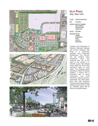 DR+A
CLIENT: SEROTA PROPERTIES
SIZE: 136 ACRES
SERVICES:MASTER PLANNING
ENTITLEMENTS
ARCHITECTURE
LANDSCAPE
STATUS: ON GOING
PROGRAM: RETAIL
CINEMA
RESIDENTIAL
HOTEL
OFFICE &
INDUSTRIAL
ISLIP PINES
Islip, New York
Located at the intersection of
Veteran’s Memorial Highway
and Sunrise Highway, Islip
Pines is a mixed-use,
walkable, and sustainable
development. This 136-acre
site will combine retail,
residential, office, and
industrial uses into. At the
heart of the project is a
450,000 square feet lifestyle
center along one of the most
prominent roads on Long
Island. This shopping center
will feature a blend of national
retailers, a cinema and a
bookstore with a series
restaurants and local
merchants planned around a
promenade and retail street.
More then 400 workforce
housing units will be developed
adjacent to the center, as well
as 1,200,000 square feet of
office and industrial space.
 