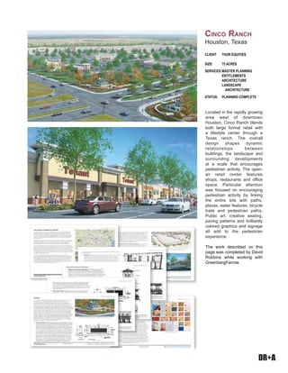 DR+A
Located in the rapidly growing
area west of downtown
Houston, Cinco Ranch blends
both large format retail with
a lifestyle center through a
Texas ranch. The overall
design shapes dynamic
relationships between
buildings, the landscape and
surrounding developments
at a scale that encourages
pedestrian activity. The open-
air retail center features
shops, restaurants and office
space. Particular attention
was focused on encouraging
pedestrian activity by linking
the entire site with paths,
plazas, water features, bicycle
trails and pedestrian paths.
Public art, creative seating,
paving patterns and brilliantly
colored graphics and signage
all add to the pedestrian
experience.
The work described on this
page was completed by David
Robbins while working with
GreenbergFarrow.
CLIENT: THOR EQUITIES
SIZE: 75 ACRES
SERVICES:MASTER PLANNING
ENTITLEMENTS
ARCHITECTURE
LANDSCAPE
ARCHITECTURE
STATUS: PLANNING COMPLETE
CINCO RANCH
Houston, Texas
 