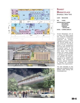 DR+A
Sunset Marketplace will be
a unique 1.45 million square
foot, mixed-use development
incorporating a historically
preserved loft building,
originally constructed in 1916,
and 337,319 square feet of
new construction. The historic
portion of the development
will house light industrial and
commercial space on the
upper floors and retail on the
lower levels. The 330,000
square foot parking garage
is designed to accommodate
1,127 vehicles (394 self park,
733 attended). The project is
targeted to be LEED® Gold
certified and incorporates
industrial aesthetic elements
to maintain the contextual
integrity of the original district.
The work described on this
page was completed by David
Robbins while working with
GreenbergFarrow.
CLIENT: TIME EQUITIES
SIZE: 7 ACRES
SERVICES:MASTER PLANNING
ENTITLEMENTS
ARCHITECTURE
LANDSCAPE
ARCHITECTURE
STATUS: PLANNING COMPLETE
SUNSET
MARKETPLACE
Brooklyn, New York
 
