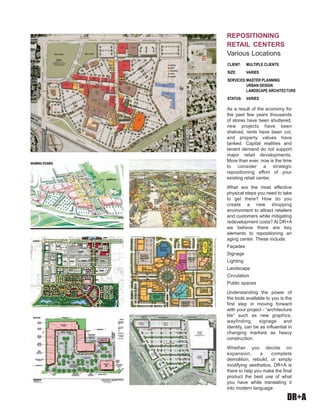 DR+A
As a result of the economy for
the past few years thousands
of stores have been shuttered,
new projects have been
shelved, rents have been cut,
and property values have
tanked. Capital realities and
tenant demand do not support
major retail developments.
More than ever, now is the time
to consider a strategic
repositioning effort of your
existing retail center.
What are the most effective
physical steps you need to take
to get there? How do you
create a new shopping
environment to attract retailers
and customers while mitigating
redevelopment costs? At DR+A
we believe there are key
elements to repositioning an
aging center. These include:
Façades
Signage
Lighting
Landscape
Circulation
Public spaces
Understanding the power of
the tools available to you is the
first step in moving forward
with your project - “architecture
lite” such as new graphics,
wayfinding, signage and
identity, can be as influential in
changing markets as heavy
construction.
Whether you decide on
expansion, a complete
demolition, rebuild, or simply
modifying aesthetics, DR+A is
there to help you make the final
product the best use of what
you have while translating it
into modern language.
Client:	 Multiple Clients	 	
Size: 	 Varies
Services:	Master Planning
	 urban design
	 Landscape Architecture
Status:	 Varies
repositioning
retail centers
Various Locations
 