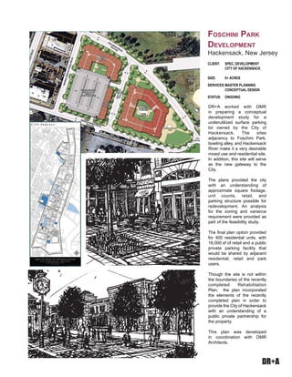 DR+A
DR+A worked with DMR
in preparing a conceptual
development study for a
underutilized surface parking
lot owned by the City of
Hackensack. The sites
adjacency to Foschini Park,
bowling alley, and Hackensack
River make it a very desirable
mixed use and residential site.
In addition, this site will serve
as the new gateway to the
City.
The plans provided the city
with an understanding of
approximate square footage,
unit counts, retail, and
parking structure possible for
redevelopment. An analysis
for the zoning and variance
requirement were provided as
part of the feasibility study.
The final plan option provided
for 400 residential units, with
18,000 sf of retail and a public
private parking facility that
would be shared by adjacent
residential, retail and park
users.
Though the site is not within
the boundaries of the recently
completed Rehabilitation
Plan, the plan incorporated
the elements of the recently
completed plan in order to
provide the City of Hackensack
with an understanding of a
public private partnership for
the property.
This plan was developed
in coordination with DMR
Architects.
CLIENT:	 SPEC. DEVELOPMENT
	 CITY OF HACKENSACK
SIZE: 	 6+ ACRES
SERVICES:	MASTER PLANNING
	 CONCEPTUAL DESIGN
STATUS:	 ONGOING
Foschini Park
Development
Hackensack, New Jersey
 