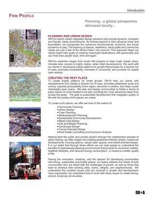 DR+A
Introduction
FIRM PROFILE
PLANNING AND URBAN DESIGN
DR+A’s teams create integrated design solutions that provide dynamic, energetic
and ﬁscally viable environments. By looking beyond a site’s physical limits and
boundaries, we incorporate the numerous environmental, economic and social
dynamics at play. The layering of spaces, aesthetics, ﬁscal goals and community
needs are just a few of the factors taken into account. This approach helps our
clients reach their goals of creating meaningful destinations with personality and
soul that draw people back, time and again.
DR+A’s expertise ranges from small inﬁll projects to large scale master plans,
intimate town centers to highly visible, urban retail developments. We work with
our clients in developing livable patterns for growth that provides for a diverse mix
of uses, promotes accessibility, reinvests in community and provides for usable
open spaces.
CREATING THE NEXT PLACE
To create livable patterns for smart growth, DR+A help our clients with
developments that creates a diverse mix of uses, promotes pedestrian scale and
activity, expands accessibility to the region, reinvests in centers, and helps create
meaningful open space. We plan and design communities to foster a sense of
place based on local traditions but also including the most advanced ideas from
across the globe. The goal is sustainable development that integrates quality of
life with the quality of the places we create.
To create such places, we offer services in the realms of:
„ Community Visioning
„ Urban Design
„ Town Planning
„ Redevelopment Planning
„ Sustainable Community Development
„ Mixed Use Design
„ Site and Master Planning
„ Landscape Design
„ Transit Oriented Design
„ Real Estate Consulting and Economic Analysis
Helping both the public and private sectors through the collaborative process of
place making, we offer insight into creating pedestrian-friendly streets, mixed-use
developments, housing options, valued open spaces, and transit-oriented design.
It is our belief that through these efforts we can lead people to understand the
beneﬁts of aesthetically pleasing environments that provide for economic viability,
healthier lifestyles, and reduced energy consumption...in essence a better quality
of life.
Having the innovation, creativity, and the passion for developing communities
into strong, sustainable and livable places, our teams address the needs of both
communities who are faced with the challenges of growth, as well as those that
want to enhance their existing cities, towns, villages, and neighborhoods. We
understand the complex issues that are involved in growth and development;
more importantly, we understand how to work with these issues to create strong,
vibrant, enduring communities.
Planning...a global perspective
delivered locally...
 