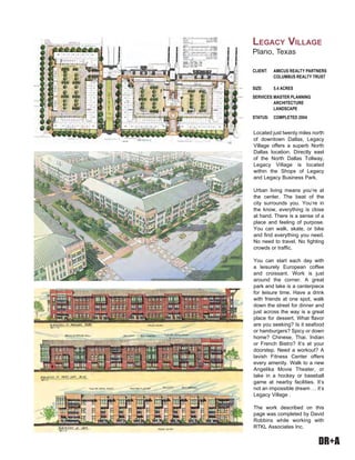 DR+A
Located just twenty miles north
of downtown Dallas, Legacy
Village offers a superb North
Dallas location. Directly east
of the North Dallas Tollway,
Legacy Village is located
within the Shops of Legacy
and Legacy Business Park.
Urban living means you’re at
the center. The beat of the
city surrounds you. You’re in
the know, everything is close
at hand. There is a sense of a
place and feeling of purpose.
You can walk, skate, or bike
and find everything you need.
No need to travel. No fighting
crowds or traffic.
You can start each day with
a leisurely European coffee
and croissant. Work is just
around the corner. A great
park and lake is a centerpiece
for leisure time. Have a drink
with friends at one spot, walk
down the street for dinner and
just across the way is a great
place for dessert. What flavor
are you seeking? Is it seafood
or hamburgers? Spicy or down
home? Chinese, Thai, Indian
or French Bistro? It’s at your
doorstep. Need a workout? A
lavish Fitness Center offers
every amenity. Walk to a new
Angelika Movie Theater, or
take in a hockey or baseball
game at nearby facilities. It’s
not an impossible dream … it’s
Legacy Village .
The work described on this
page was completed by David
Robbins while working with
RTKL Associates Inc.
CLIENT: AMICUS REALTY PARTNERS
COLUMBUS REALTY TRUST
SIZE: 5.4 ACRES
SERVICES:MASTER PLANNING
ARCHITECTURE
LANDSCAPE
STATUS: COMPLETED 2004
LEGACY VILLAGE
Plano, Texas
 
