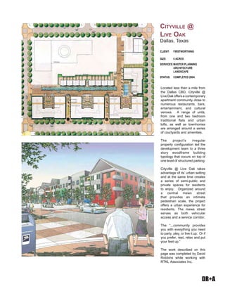 DR+A
Located less then a mile from
the Dallas CBD, Cityville @
Live Oak offers a contemporary
apartment community close to
numerous restaurants, bars,
entertainment, and cultural
venues. A range of units,
from one and two bedroom
traditional flats and urban
lofts, as well as townhomes
are arranged around a series
of courtyards and amenities.
The project’s irregular
property configuration led the
development team to a three
story woodframe building
typology that occurs on top of
one level of structured parking.
Cityville @ Live Oak takes
advantage of its’ urban setting
and at the same time creates
a series of semi-public and
private spaces for residents
to enjoy. Organized around
a central mews street
that provides an intimate
pedestrian scale, the project
offers a urban experience for
residents. The mews street
serves as both vehicular
access and a service corridor.
The “...community provides
you with everything you need
to party, play, or live it up. Or if
you prefer, rest, relax and put
your feet up.”
The work described on this
page was completed by David
Robbins while working with
RTKL Associates Inc.
CLIENT: FIRSTWORTHING
SIZE: 6 ACRES
SERVICES:MASTER PLANNING
ARCHITECTURE
LANDSCAPE
STATUS: COMPLETED 2004
CITYVILLE @
LIVE OAK
Dallas, Texas
 