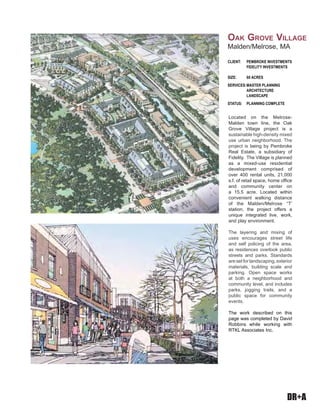 DR+A
Located on the Melrose-
Malden town line, the Oak
Grove Village project is a
sustainable high-density mixed
use urban neighborhood. The
project is being by Pembroke
Real Estate, a subsidiary of
Fidelity. The Village is planned
as a mixed-use residential
development comprised of
over 400 rental units, 21,000
s.f. of retail space, home office
and community center on
a 15.5 acre. Located within
convenient walking distance
of the Malden/Melrose “T’
station, the project offers a
unique integrated live, work,
and play environment.
The layering and mixing of
uses encourages street life
and self policing of the area,
as residences overlook public
streets and parks. Standards
are set for landscaping, exterior
materials, building scale and
parking. Open space works
at both a neighborhood and
community level, and includes
parks, jogging trails, and a
public space for community
events.
The work described on this
page was completed by David
Robbins while working with
RTKL Associates Inc.
CLIENT: PEMBROKE INVESTMENTS
FIDELITY INVESTMENTS
SIZE: 60 ACRES
SERVICES:MASTER PLANNING
ARCHITECTURE
LANDSCAPE
STATUS: PLANNING COMPLETE
OAK GROVE VILLAGE
Malden/Melrose, MA
 