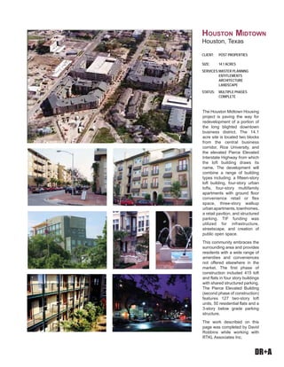 DR+A
The Houston Midtown Housing
project is paving the way for
redevelopment of a portion of
the long blighted downtown
business district. The 14.1
acre site is located two blocks
from the central business
corridor, Rice University, and
the elevated Pierce Elevated
Interstate Highway from which
the loft building draws its
name. The development will
combine a range of building
types including: a fifteen-story
loft building, four-story urban
lofts, four-story multifamily
apartments with ground floor
convenience retail or flex
space, three-story walkup
urbanapartments,townhomes,
a retail pavilion, and structured
parking. TIF funding was
utilized for infrastructure,
streetscape, and creation of
public open space.
This community embraces the
surrounding area and provides
residents with a wide range of
amenities and conveniences
not offered elsewhere in the
market. The first phase of
construction included 415 loft
and flats in four story buildings
with shared structured parking.
The Pierce Elevated Building
(second phase of construction)
features 127 two-story loft
units, 50 residential flats and a
3-story below grade parking
structure.
The work described on this
page was completed by David
Robbins while working with
RTKL Associates Inc.
CLIENT: POST PROPERTIES
SIZE: 14.1 ACRES
SERVICES:MASTER PLANNING
ENTITLEMENTS
ARCHITECTURE
LANDSCAPE
STATUS: MULTIPLE PHASES
COMPLETE
HOUSTON MIDTOWN
Houston, Texas
 