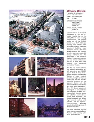 DR+A
Uptown Denver is the novel
conversion of the old St.
Luke’s Hospital site into the
catalyst for an urban housing
neighborhood. The project
saves one of the original
structures, a 1941 Art Deco
building and notable area
landmark, and adds three new
apartment buildings plus
structured parking. The team
worked together with the City
to craft a new urban residential
zoning ordinance for the
surrounding 27 acre district. At
the team’s urging, two adjacent
one-way streets will be made
two-way to slow traffic and
improve the residential
character of the site.
The 455 unit project includes
388 standard apartments, 67
loft apartments and 30,000
square feet of street level-
shops. proximity to Downtown
Denver, a major medical
complex, two light rail stops, a
public park and the eclectic
historical structures of the
Uptown District will be
amenities for those who desire
an urban living experience.
The Art Deco apartment
building will be converted into
loft apartments. At each floor,
handcrafted elevator doors
and cabs have been restored.
Within each apartment, the
original brick walls and 12 foot
high concrete ceilings and
columns will be exposed.
Floor-to-ceiling windows
provide breathtaking views of
the Denver skyline.
The work described on this
page was completed by David
Robbins while working with
RTKL Associates Inc.
CLIENT: POST PROPERTIES
SIZE: 27 ACRES
SERVICES:MASTER PLANNING
ENTITLEMENTS
ARCHITECTURE
LANDSCAPE
STATUS: MULTIPLE PHASES
COMPLETE
UPTOWN DENVER
Denver, Colorado
 