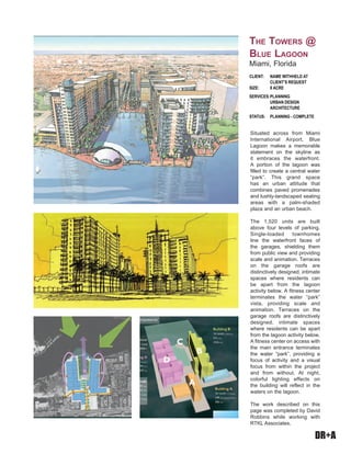 DR+A
Situated across from Miami
International Airport, Blue
Lagoon makes a memorable
statement on the skyline as
it embraces the waterfront.
A portion of the lagoon was
filled to create a central water
“park”. This grand space
has an urban attitude that
combines paved promenades
and lushly-landscaped seating
areas with a palm-shaded
plaza and an urban beach.
The 1,520 units are built
above four levels of parking.
Single-loaded townhomes
line the waterfront faces of
the garages, shielding them
from public view and providing
scale and animation. Terraces
on the garage roofs are
distinctively designed, intimate
spaces where residents can
be apart from the lagoon
activity below. A fitness center
terminates the water “park”
vista, providing scale and
animation. Terraces on the
garage roofs are distinctively
designed, intimate spaces
where residents can be apart
from the lagoon activity below.
A fitness center on access with
the main entrance terminates
the water “park”, providing a
focus of activity and a visual
focus from within the project
and from without. At night,
colorful lighting effects on
the building will reflect in the
waters on the lagoon.
The work described on this
page was completed by David
Robbins while working with
RTKL Associates.
Client:	 Name withheld at 	 	
	 client’s request
Size: 	 8 Acre
Services:	Planning 	 	
	 Urban Design
	 architecture
Status:	 planning - Complete
The Towers @
Blue Lagoon
Miami, Florida
 