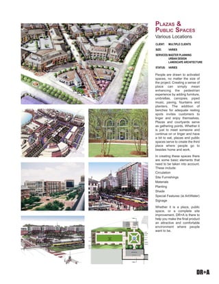 DR+A
People are drawn to activated
spaces, no matter the size of
the project. Creating a sense of
place can simply mean
enhancing the pedestrian
experience by adding furniture,
umbrellas, canopies, piped
music, paving, fountains and
planters. The addition of
benches for adequate resting
spots invites customers to
linger and enjoy themselves.
Plazas and courtyards serve
as gathering points. Whether it
is just to meet someone and
continue on or linger and have
a bit to eat, plazas and public
spaces serve to create the third
place where people go to
besides home and work.
In creating these spaces there
are some basic elements that
need to be taken into account.
These include:
Circulation
Site Furnishings
Materials
Planting
Shade
Special Features (ie Art/Water)
Signage
Whether it is a plaza, public
space, or a complete site
improvement, DR+A is there to
help you make the final product
an attractive and comfortable
environment where people
want to be.
CLIENT:	 MULTIPLE CLIENTS		
SIZE: 	 VARIES
SERVICES:	MASTER PLANNING
	 URBAN DESIGN
	 LANDSCAPE ARCHITECTURE
STATUS:	 VARIES
Plazas &
Public Spaces
Various Locations
 