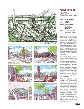 DR+A
Set within the rolling hills and
broad vistas of the Rocky
Mountains, The design for the
site promotes a “Main Street”
character with a contemporary
flair. The development is
centered around a new mixed-
use retail commercial center,
which capitalizes on its
proximity to the Interlocken
Business Park and the Flatiron
Crossing regional mall along
Highway 36.
The overall design shapes
dynamic relationships between
buildings, the landscape, and
surroundings developments at
a scale that encourages
pedestrian activity. The open-
air retail center features
550,000 square feet of shops
and restaurants in close
proximity to new limited stay
hotels, full service hotels,
conference center, and the
Summit Technology Office
Park to the west.
Particular attention was
focused on encouraging
pedestrian activity by linking
the entire site with plazas,
water features, bicycle trails,
pedestrian paths, and a history
walk that details Broomfield’s
rich history. Sculptures,
creative seating, paving
patterns, graphics, and
signage add to the experience.
The work described on this
page was completed by David
Robbins while working with
RTKL Associates Inc.
CLIENT: MULTIPLE PROPERTY
OWNERS
SIZE: 80 ACRES
SERVICES:MASTER PLANNING
ENTITLEMENTS
ARCHITECTURE
LANDSCAPE
STATUS: PLANNING COMPLETE
DEVELOPMENT ONGOING
MAINSTREET @
FLATIRON
Broomfield, Colorado
 