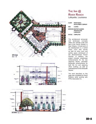DR+A
The architectural vernacular
and landscape concepts
reflect the intimate scale and
feel of the French Quarter in
New Orleans. A focal point of
the development is a central
motor court that serves
as both an entry court and
activity space reminiscent of
the aforementioned French
Quarter. In addition, the
project included: streetscape
enhancements for the two
adjoining blocks, perimeter
landscape enhancements for
both the Inn and adjoining
office building, as well as
redevelopment of the DeGaulle
Square.
The work described on this
page was completed by David
Robbins while working with
RTKL Associates Inc.
CLIENT: RIVER RANCH
DEVELOPMENT COMPANY
SIZE: 4 ACRES
SERVICES:MASTER PLANNING
ARCHITECTURE
LANDSCAPE
STATUS: COMPLETED
THE INN @
RIVER RANCH
Lafeyette, Louisiana
 