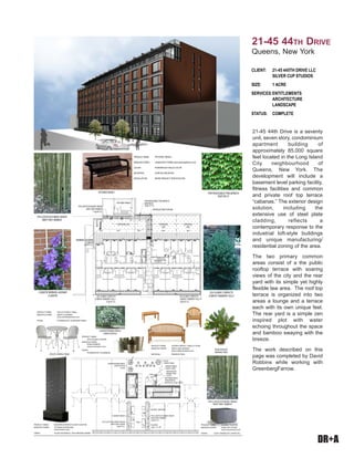 DR+A
21-45 44th Drive is a seventy
unit, seven story, condominium
apartment building of
approximately 85,000 square
feet located in the Long Island
City neighbourhood of
Queens, New York. The
development will include a
basement level parking facility,
fitness facilities and common
and private roof top terrace
“cabanas.” The exterior design
solution, including the
extensive use of steel plate
cladding, reflects a
contemporary response to the
industrial loft-style buildings
and unique manufacturing/
residential zoning of the area.
The two primary common
areas consist of a the public
rooftop terrace with soaring
views of the city and the rear
yard with its simple yet highly
flexible law area. The roof top
terrace is organized into two
areas a lounge and a terrace
each with its own unique feel.
The rear yard is a simple zen
inspired plot with water
echoing throughout the space
and bamboo swaying with the
breeze.
The work described on this
page was completed by David
Robbins while working with
GreenbergFarrow.
CLIENT:	 21-45 445TH DRIVE LLC
	 SILVER CUP STUDIOS
SIZE: 	 1 ACRE
SERVICES:	ENTITLEMENTS 		
	 ARCHITECTURE
	 LANDSCAPE
STATUS:	 COMPLETE
21-45 44th Drive
Queens, New York
 