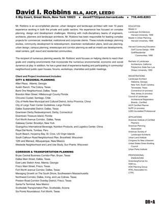 DR+A
EDUCATION
Master in
Landscape Architecture,
Harvard University, 1998
Master in Urban Planning,
Harvard University, 1998
Harvard Continuing Education
Golf Course Design, 1998
Golf/Residential
Communities, 1998
Bachelor of Landscape
Architecture, California
Polytechnic State San Luis
Obispo University, 1995
REGISTRATIONS
Landscape Architect
Alabama, Georgia,
New York, South Carolina,
Tennessee, Texas
Connecticut (in process)
New Jersey (in process)
Council of Landscape
Architectural Registration
Boards - Certiﬁed
AICP Certiﬁed Planner
NJPP (in process)
LEED Accredited Professional
AFFILIATIONS
American Institute of Certiﬁed
Planners
American Planning
Association
American Society of
Landscape Architects
Urban Land Institute
Congress for New Urbanism
United States Green Building
Council
Urban Parks Institute
PROFESSIONAL
ENDEAVORS
GreenbergFarrow Inc.
HDR Inc.
HOK Planning Group
RTKL Associates Inc.
CTPC
Mr. Robbins is an accomplished planner, urban designer and landscape architect with over 10 years
experience working in both the private and public sectors. His experience has focused on complex
planning, design and development challenges. Working with multi-disciplinary teams of engineers,
architects, planners and landscape architects, Mr. Robbins has been responsible for leading complex
projects for commercial, residential, institutional and corporate clients. These include strategic planning
studies, community development & redevelopment, downtown revitalization plans, land-use planning,
urban design, campus planning, streetscape and corridor planning as well as mixed-use developments,
retail centers, golf, resort and residential communities.
The recipient of numerous planning awards, Mr. Robbins’ work focuses on helping clients to reach their
goals and creating environments that incorporate the numerous environmental, economic and social
dynamics at play. In addition, he has a great deal of experience leading and participating in community/
neighborhood public open houses, forums, workshops, charrettes and public meetings.
Client and Project Involvement Includes:
CITY & REGIONAL PLANNING
Allen Plaza, Atlanta, Georgia
Austin Ranch, The Colony, Texas
Bank One Neighborhood, Dallas, Texas
Brandon Main Street, Hillsborough County Florida
Chicureo Ciudad, Santiago, Chile
City of Heife New Municipal and Cultural District, Anhui Province, China
City of Largo Town Center Guidelines, Largo Florida
Dallas Sustainable District, Dallas, Texas
Downtown Derby Redevelopment, Derby, Connecticut
Downtown Treasure Island, Florida
Fort Worth Avenue Corridor, Dallas, Texas
Gateway Center, Brooklyn, New York
Guangzhou International Beverage, Nutrition Products, and Logistics Center, China
Playa Del Norte, Tumbes, Peru
South Beach, Ha’penny Bay, St. Croix, US Virgin Islands
South Calhoun Road Neighborhood Plan, Brookﬁeld, Wisconsin
12th and Menaul, Albuquerque, New Mexico
Westside Neighborhood and Land Use Study, Sun Prairie, Wisconsin
CORRIDOR & TRANSPORTATION PLANNING
Bryan Central Business Corridor Plan, Bryan, Texas
Dallas Main Street, Dallas, Texas
East Lake Station Area, Atlanta, Georgia
Frisco Main Street, Frisco, Texas
Fort Worth avenue Corridor, Dallas, Texas
Managing Growth on The South Shore, Southeastern Massachusetts
Northwest Corridor, Dallas, Irving, and Las Colinas, Texas
Preston Road Corridor Overlay District, Frisco, Texas
Santa Fe Terminal, New Mexico
Scottsdale Transportation Plan, Scottsdale, Arzona
Six Points Roundabout, Fort Worth, Texas
David I. Robbins RLA, AICP, LEED®
6 Bly Court, Great Neck, New York 10023 „ dave0772@post.harvard.edu „ 718.449.8283
 
