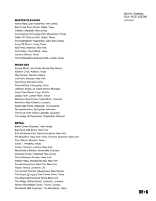 DR+A
MASTER PLANNING
Arena Place, East Rutherford, New Jersey
Bear Creek Town Center, Dallas, Texas
Celadon, Elizabeth, New Jersey
Convergence Technology Park, Richardson, Texas
Dallas 2012 Olympic Bid, Dallas, Texas
Feil Organization Propoerties, Clark, New Jersey
Irving TIF District, Irving, Texas
Islip Pines, Holbrook, New York
La Frontera, Round Rock, Texas
Lantana, Denton, Texas
The Embarcadero Business Park, Laredo, Texas
MIXED USE
Acoxpa Mixed Use Center, Mexico City, Mexico
Addison Circle, Addison, Texas
Clay Terrace, Carmel, Indiana
City Point, Brooklyn, New York
City Works, Cleveland, Ohio
Fortune Plaza, Chongqing, China
Jefferson Beach, St. Claire Shores, Michigan
Largo Town Center, Largo, Florida
Legacy Town Center, Plano, Texas
Meadows Town Center, Castle Rock, Colorado
RiverPark, New Orleans, Louisiana
South Side Works, Pittsburgh, Pennsylvania
Springdale Arena, Springdale, Arkansas
The Inn at River Ranch, Lafayette, Louisiana
The Village at Chesterﬁeld, Chesterﬁeld, Missouri
RETAIL
Baker Center, Elizabeth, New Jersey
Bay Plaza Mall, Bronx, New York
BJ’s Wholesale Club, Various Locations, New York
P/A Brooklynn Navy Yard / Army Terminal, Brooklynn, New york
Cinco Ranch, Houston, Texas
Circle T, Westlake, Texas
Costco, Various Locations, New York
MainStreet at FlatIron, Broomﬁeld, Colorado
Overpeck Creek, Ridgeﬁeld, New Jersey
Shore Parkway, Brooklyn, New York
Station Plaza, Sheepshead Bay, New York
Sunset Marketplace, New York, New York
Target, Various Locations, US
The Avenue Winrock, Albuquerque, New Mexico
The Shops @ Legacy Town Center, Plano, Texas
The Shops @ Riverhead, Bronx, New York
The Village of River Ranch, Lafayette, Louisiana
Weston Road Retail Center, Toronto, Canada
Woodlands Mall Expansion, The Woodlands, Texas
CONTINUED
David I. Robbins,
RLA, AICP, LEED®
 