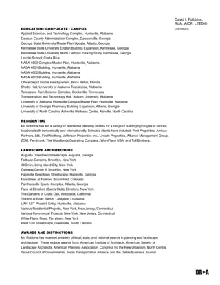 DR+A
EDUCATION / CORPORATE / CAMPUS
Applied Sciences and Technology Complex, Huntsville, Alabama
Dawson County Administration Complex, Dawsonville, Georgia
Georgia State University Master Plan Update, Atlanta, Georgia
Kennesaw State University English Building Expansion, Kennesaw, Georgia
Kennesaw State University North Campus Parking Study, Kennesaw, Georgia
Lincoln School, Costa Rica
NASA 4600 Complex Master Plan, Huntsville, Alabama
NASA 4601 Building, Huntsville, Alabama
NASA 4602 Building, Huntsville, Alabama
NASA 4603 Building, Huntsville, Alabama
Ofﬁce Depot Global Headquarters, Boca Raton, Florida
Shelby Hall, University of Alabama Tuscaloosa, Alabama
Tennessee Tech Science Complex, Cooksville, Tennessee
Transportation and Technology Hall, Auburn University, Alabama
University of Alabama Huntsville Campus Master Plan, Huntsville, Alabama
University of Georgia Pharmacy Building Expansion, Athens, Georgia
University of North Carolina Asheville Wellness Center, Ashville, North Carolina
RESIDENTIAL
Mr. Robbins has led a variety of residential planning studies for a range of building typologies in various
locations both domestically and internationally. Selected clients have included: Post Properties, Amicus
Partners, Ltd., FirstWorthing, Jefferson Properties Inc., Lincoln Properties, Alliance Management Group,
ZOM, Pembrook, The Woodlands Operating Company., WorkPlace USA, and Toll Brothers.
LANDSCAPE ARCHITECTURE
Augusta Downtown Streetscape, Augusta, Georgia
Flatbush Gardens, Brooklyn, New York
44 Drive, Long Island City, New York
Gateway Center II, Brooklyn, New York
Hapeville Downtown Streetscape, Hapeville, Georgia
MainStreet at Flatiron, Broomﬁeld, Colorado
Panthersville Sports Complex, Atlanta, Georgia
Pace at Elmsford (Sam’s Club), Elmsford, New York
The Gardens of Coast Oak, Woodside, California
The Inn at River Ranch, Lafayette, Louisiana
UAH AST Phase II Entry, Huntsville, Alabama
Various Resdiential Projects, New York, New Jersey, Connecticut
Various Commercial Projects, New York, New Jersey, Connecticut
White Plains Road, Tarrytown, New York
West End Streetscape, Greenville, South Carolina
AWARDS AND DISTINCTIONS
Mr. Robbins has received a variety of local, state, and national awards in planning and landscape
architecture. These include awards from: American Institute of Architects, American Society of
Landscape Architects, American Planning Association, Congress fro the New Urbanism, North Central
Texas Council of Governments, Texas Transportation Alliance, and the Dallas Business Journal.
CONTINUED
David I. Robbins,
RLA, AICP, LEED®
 