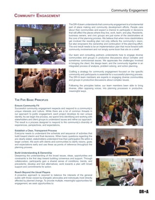 DR+A
The DR+Ateam understands that community engagement is a fundamental
part of place making and community development efforts. People care
about their communities and expect a chance to participate in decisions
that will affect the places where they live, work, learn, and play. Residents,
business owners, and civic groups are just some of the stackholders at
the core of the planning process. We believe that when more stackholders
get involved the resulting plan not only reﬂects the community’s vision,
but also empowers the ownership and continuation of the planning effort.
The end result needs to be an implementation plan that move forward with
community involvement and not simply some book that sits on a shelf.
Our team and consulting partners understands how to engage diverse
communities and groups in productive discussions about complex and
sometimes controversial issues. We appreciate the challenges involved
in bringing the client, the design team, and the community together in an
integrated process of analysis, problem solving, and action planning.
Crafting a strategy for community engagement focused on the speciﬁc
community and participants is essential for a successful planning process.
The DR+A team members are experts in engaging diverse communities
and groups in productive discussions about complex issues.
Following the principles below, our team members been able to bring
diverse, often opposing voices, into planning processes in productive,
meaningful ways.
THE FIVE BASIC PRINCIPLES
Ensure Community Fit
Successful community engagement respects and respond to a community’s
unique interests and culture. While there are a lot of common threads in
our approach to public engagement, each project develops its own unique
identity. As we begin the process, we spend time identifying and working with
stakeholders and client groups to understand issues and reﬁne our approach.
The result is a process designed to respond to the community’s diversity of
experiences, perspectives, and expectations.
Establish a Clear, Transparent Process
Everyone needs to understand the schedule and sequence of activities that
build toward interim and ﬁnal decisions. When basic questions regarding the
are clearly stated, stakeholders understand how their participation ﬁts within a
larger context. We work with clients and communities to clarify visions, goals
and expectations early and use these as points of reference throughout the
planning process.
Build Understanding & Ownership
Deepening the understanding of the broad issues, ideas, opportunities and
constraints is the ﬁrst step toward building consensus and support. Through
collaboration, participants gain a shared sense of conditions, trends, and
precedents; develop and test alternatives; work towards a plan with broad
support and commitments for action.
Reach Beyond the Usual Players
A proactive approach is required to balance the interests of the general
public with those voiced by energetic advocates and individuals most directly
affected by planned change. To provide multiple, meaningful opportunities for
engagement, we seek opportunities to:
Community Engagement
COMMUNITY ENGAGEMENT
 